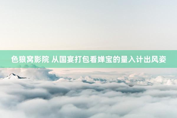 色狼窝影院 从国宴打包看婵宝的量入计出风姿