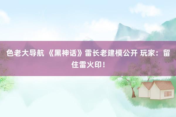 色老大导航 《黑神话》雷长老建模公开 玩家:留住雷火印!