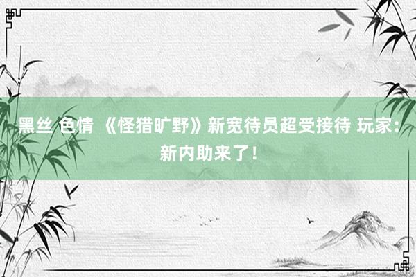 黑丝 色情 《怪猎旷野》新宽待员超受接待 玩家：新内助来了！