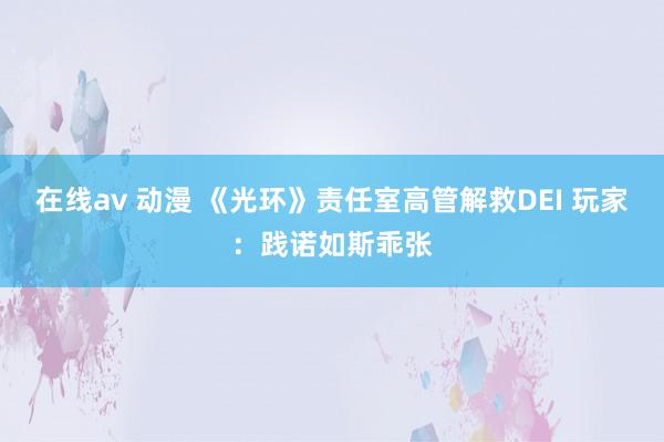 在线av 动漫 《光环》责任室高管解救DEI 玩家：践诺如斯乖张