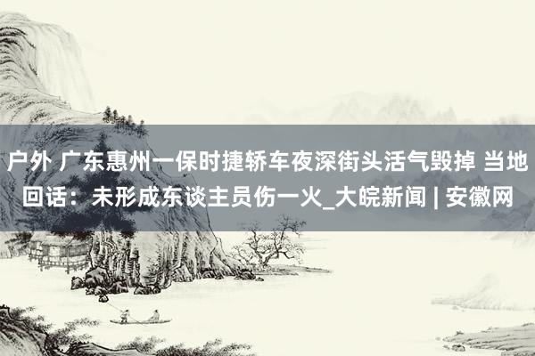 户外 广东惠州一保时捷轿车夜深街头活气毁掉 当地回话：未形成东谈主员伤一火_大皖新闻 | 安徽网