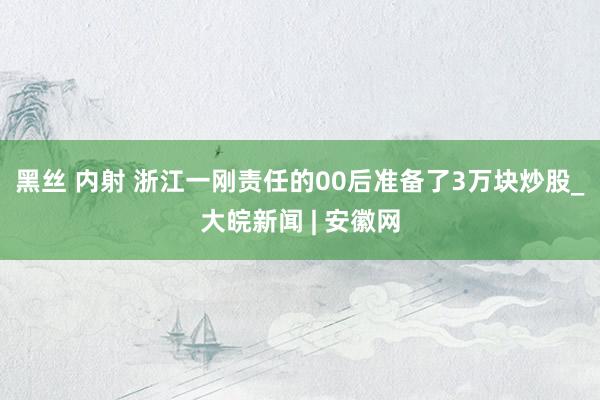 黑丝 内射 浙江一刚责任的00后准备了3万块炒股_大皖新闻 | 安徽网