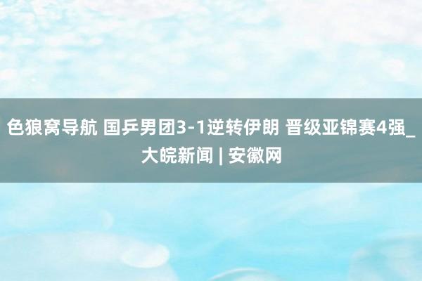 色狼窝导航 国乒男团3-1逆转伊朗 晋级亚锦赛4强_大皖新闻 | 安徽网