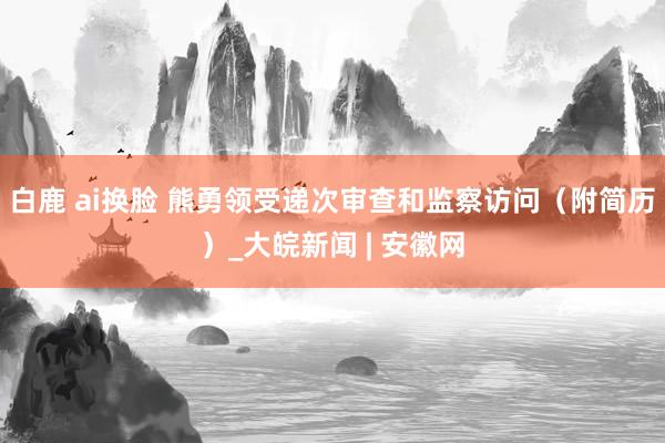 白鹿 ai换脸 熊勇领受递次审查和监察访问（附简历）_大皖新闻 | 安徽网