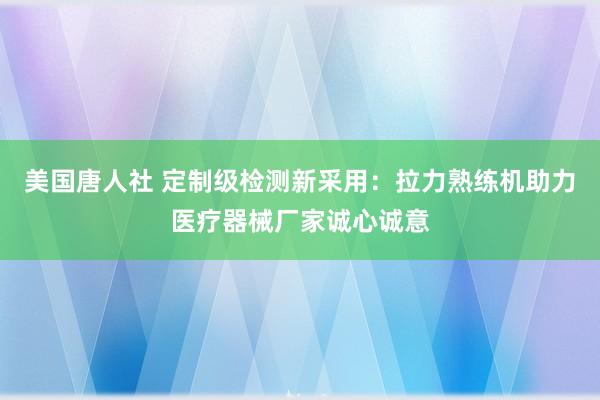 美国唐人社 定制级检测新采用：拉力熟练机助力医疗器械厂家诚心诚意