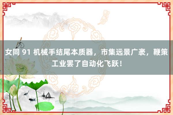 女同 91 机械手结尾本质器，市集远景广袤，鞭策工业罢了自动化飞跃！