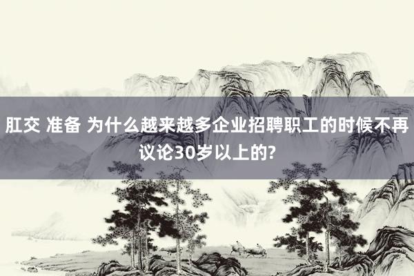 肛交 准备 为什么越来越多企业招聘职工的时候不再议论30岁以上的?