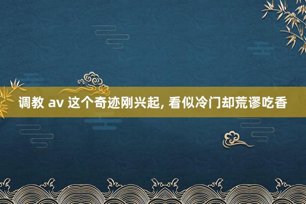 调教 av 这个奇迹刚兴起， 看似冷门却荒谬吃香