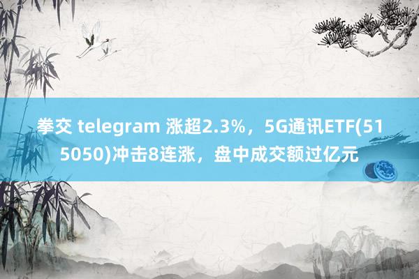 拳交 telegram 涨超2.3%，5G通讯ETF(515050)冲击8连涨，盘中成交额过亿元