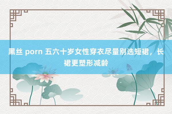 黑丝 porn 五六十岁女性穿衣尽量别选短裙，长裙更塑形减龄