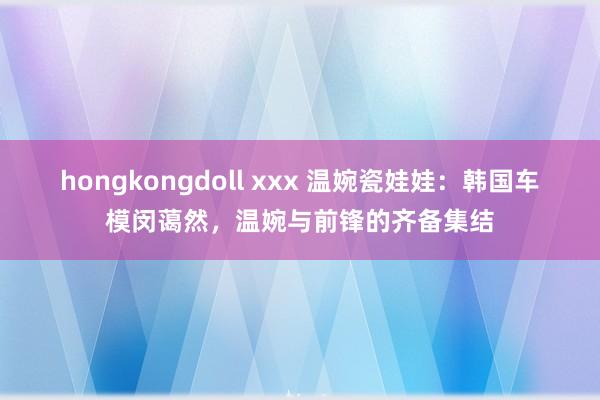 hongkongdoll xxx 温婉瓷娃娃：韩国车模闵蔼然，温婉与前锋的齐备集结