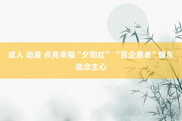 成人 动漫 点亮幸福“夕阳红” “百企惠老”暖东说念主心