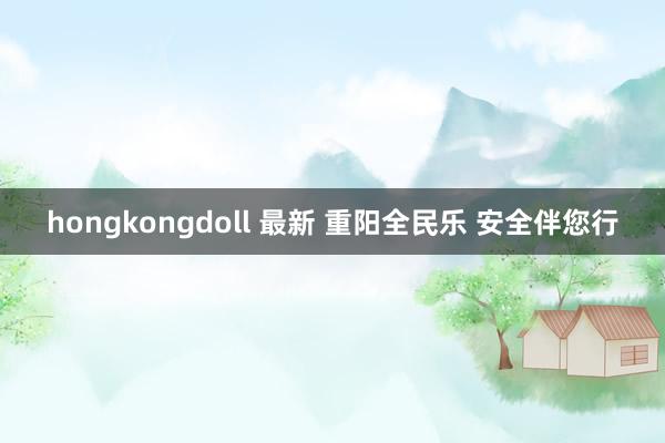 hongkongdoll 最新 重阳全民乐 安全伴您行
