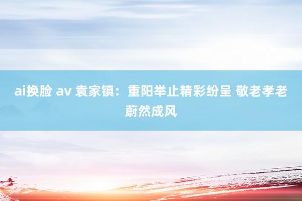 ai换脸 av 袁家镇：重阳举止精彩纷呈 敬老孝老蔚然成风