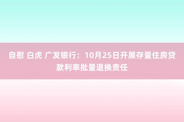 自慰 白虎 广发银行:10月25日开展存量住房贷款利率批量退换责任