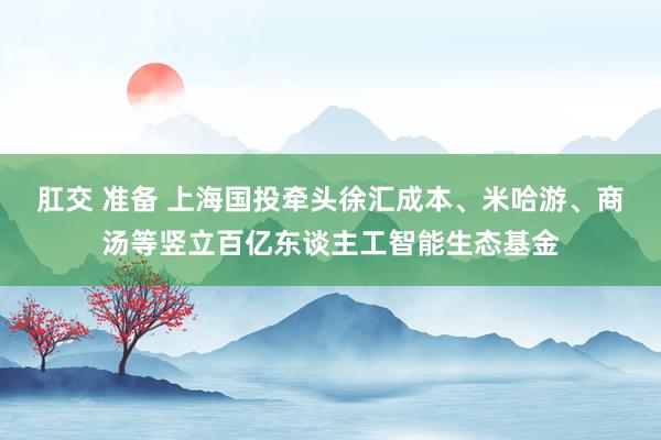 肛交 准备 上海国投牵头徐汇成本、米哈游、商汤等竖立百亿东谈主工智能生态基金
