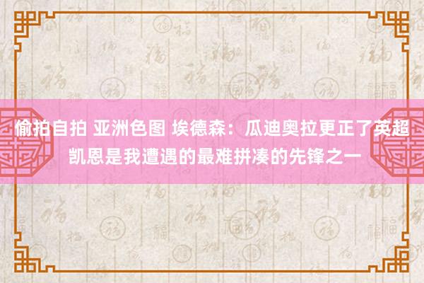 偷拍自拍 亚洲色图 埃德森：瓜迪奥拉更正了英超 凯恩是我遭遇的最难拼凑的先锋之一