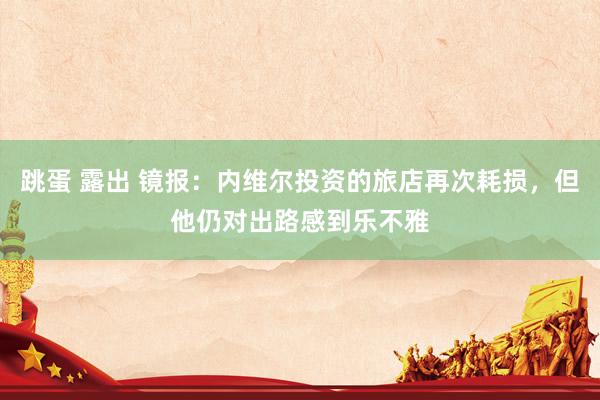 跳蛋 露出 镜报：内维尔投资的旅店再次耗损，但他仍对出路感到乐不雅