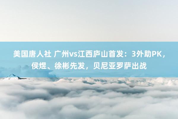 美国唐人社 广州vs江西庐山首发：3外助PK，侯煜、徐彬先发，贝尼亚罗萨出战