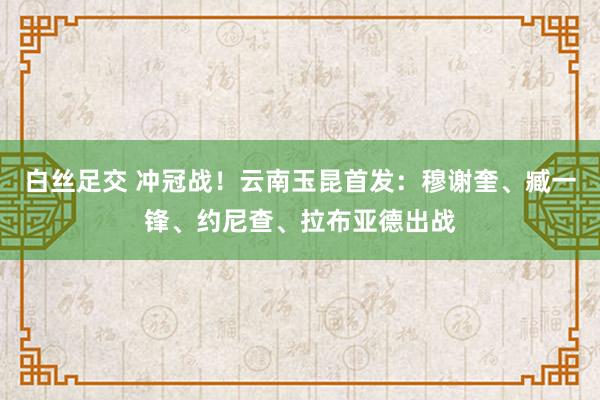 白丝足交 冲冠战！云南玉昆首发：穆谢奎、臧一锋、约尼查、拉布亚德出战