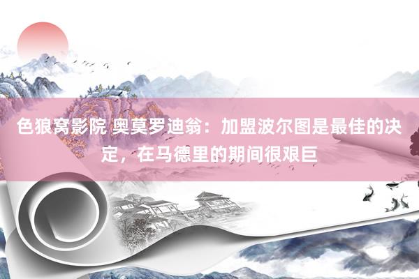 色狼窝影院 奥莫罗迪翁：加盟波尔图是最佳的决定，在马德里的期间很艰巨