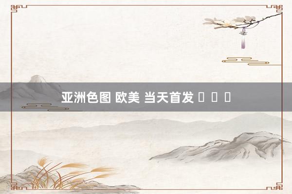 亚洲色图 欧美 当天首发 ​​​