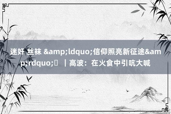 迷奸 丝袜 &ldquo;信仰照亮新征途&rdquo;⑱｜高波：在火食中引吭大喊