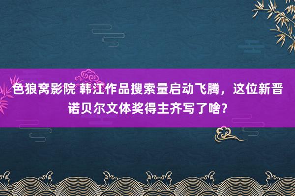 色狼窝影院 韩江作品搜索量启动飞腾，这位新晋诺贝尔文体奖得主齐写了啥？