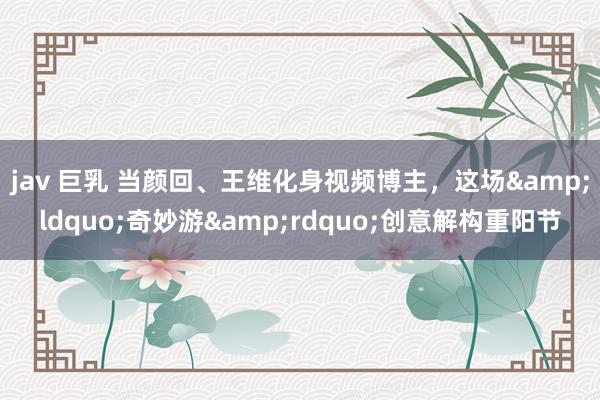 jav 巨乳 当颜回、王维化身视频博主，这场&ldquo;奇妙游&rdquo;创意解构重阳节