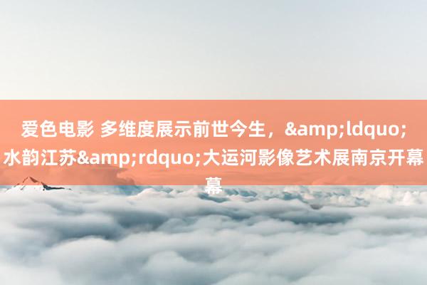 爱色电影 多维度展示前世今生，&ldquo;水韵江苏&rdquo;大运河影像艺术展南京开幕