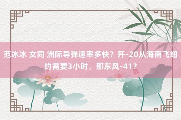 范冰冰 女同 洲际导弹速率多快？歼-20从海南飞纽约需要3小时，那东风-41？