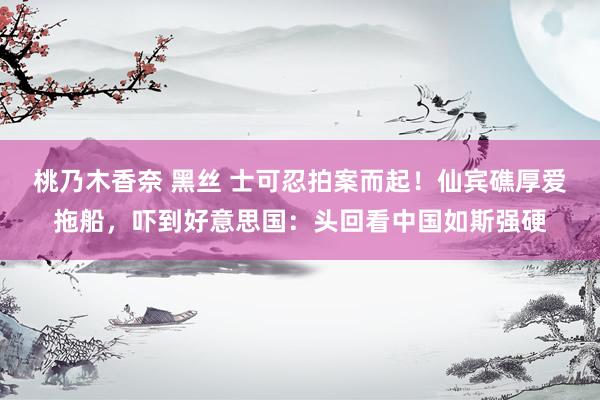 桃乃木香奈 黑丝 士可忍拍案而起！仙宾礁厚爱拖船，吓到好意思国：头回看中国如斯强硬