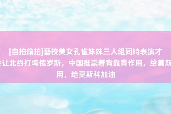 [自拍偷拍]藝校美女孔雀妹妹三人組同時表演才藝 不会让北约打垮俄罗斯，中国推崇着背靠背作用，给莫斯科加油