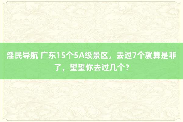 淫民导航 广东15个5A级景区，去过7个就算是非了，望望你去过几个？