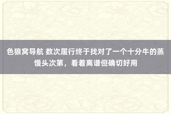 色狼窝导航 数次履行终于找对了一个十分牛的蒸馒头次第,看着离谱但确切好用
