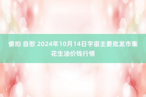 偷拍 自慰 2024年10月14日宇宙主要批发市集花生油价钱行情