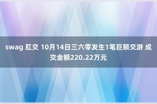 swag 肛交 10月14日三六零发生1笔巨额交游 成交金额220.22万元