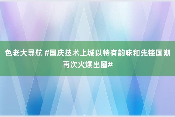 色老大导航 #国庆技术上城以特有韵味和先锋国潮再次火爆出圈#