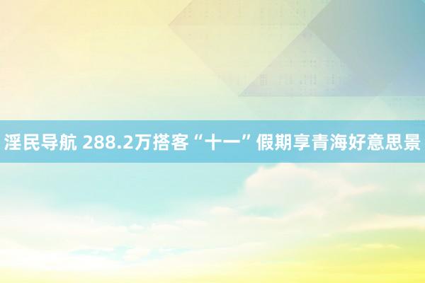 淫民导航 288.2万搭客“十一”假期享青海好意思景