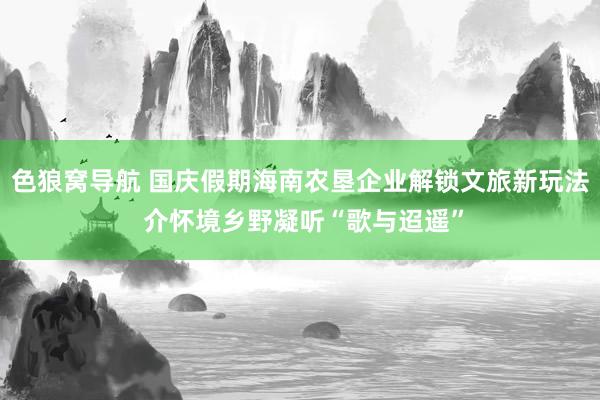 色狼窝导航 国庆假期海南农垦企业解锁文旅新玩法 介怀境乡野凝听“歌与迢遥”
