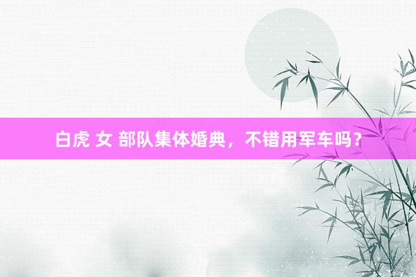 白虎 女 部队集体婚典，不错用军车吗？