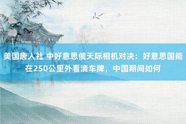 美国唐人社 中好意思俄天际相机对决：好意思国能在250公里外看清车牌，中国期间如何