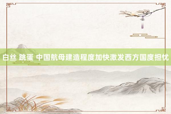 白丝 跳蛋 中国航母建造程度加快激发西方国度担忧