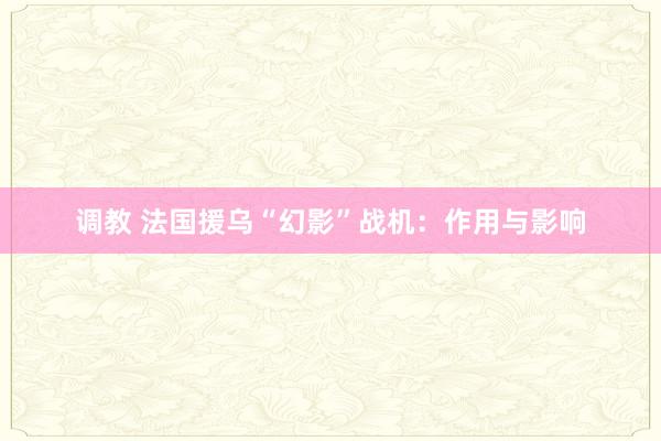 调教 法国援乌“幻影”战机：作用与影响