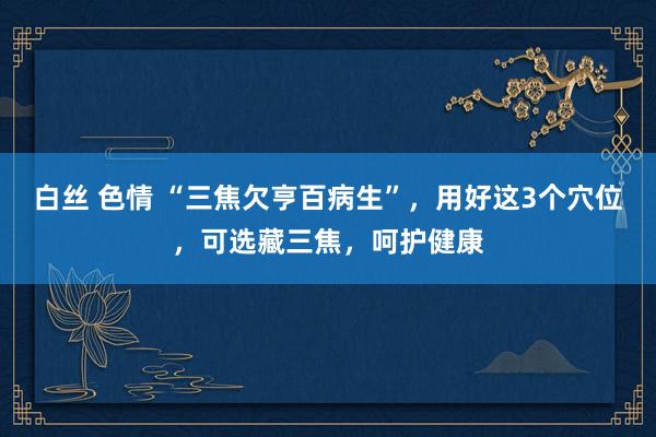 白丝 色情 “三焦欠亨百病生”，用好这3个穴位，可选藏三焦，呵护健康