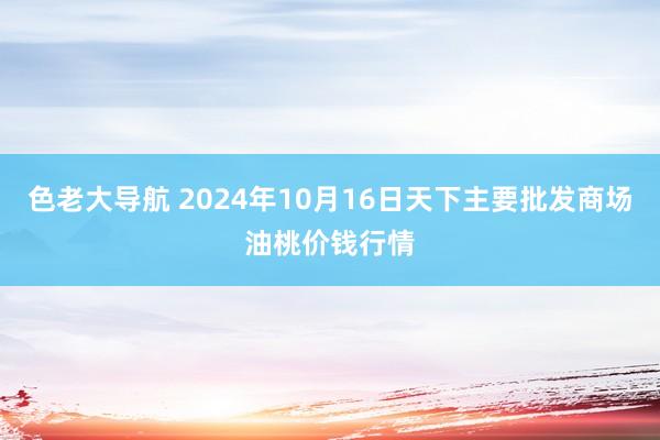 色老大导航 2024年10月16日天下主要批发商场油桃价钱行情