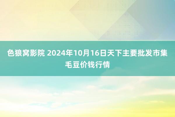 色狼窝影院 2024年10月16日天下主要批发市集毛豆价钱行情