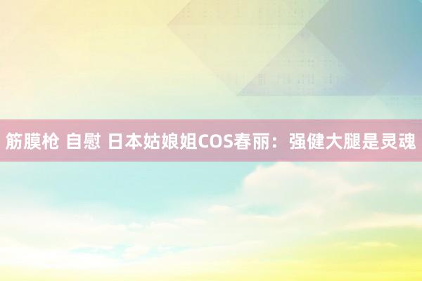 筋膜枪 自慰 日本姑娘姐COS春丽：强健大腿是灵魂
