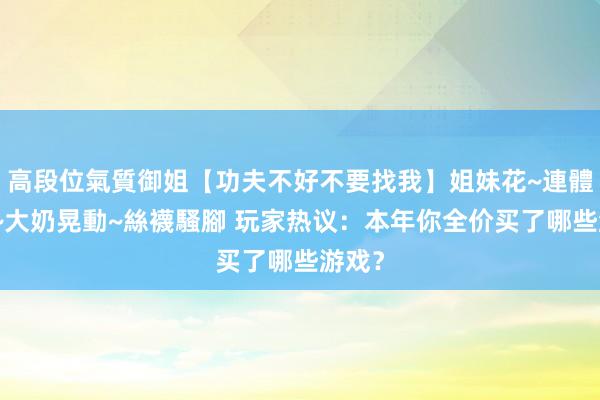 高段位氣質御姐【功夫不好不要找我】姐妹花~連體絲襪~大奶晃動~絲襪騷腳 玩家热议：本年你全价买了哪些游戏？