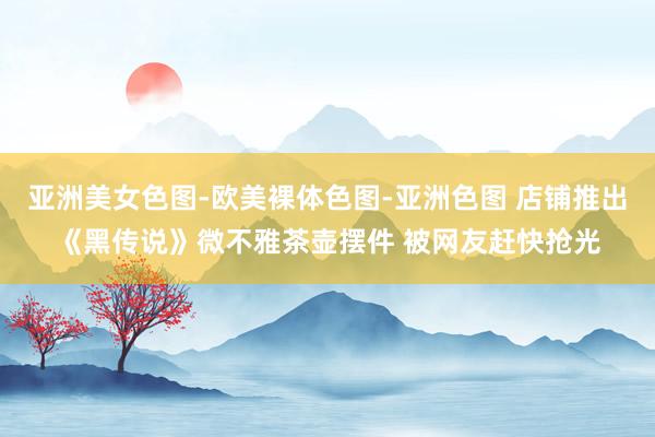 亚洲美女色图-欧美裸体色图-亚洲色图 店铺推出《黑传说》微不雅茶壶摆件 被网友赶快抢光